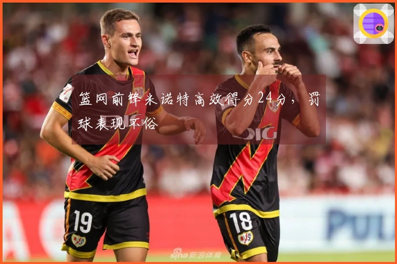 篮网前锋米诺特高效得分24分，罚球表现不俗