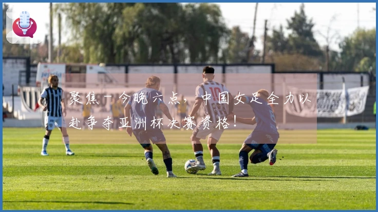 聚焦 - 今晚六点，中国女足全力以赴争夺亚洲杯决赛资格！
