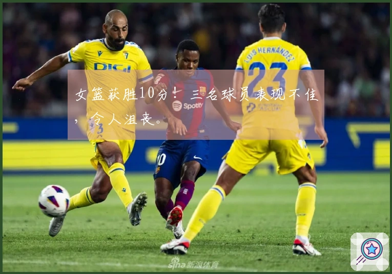 女篮获胜10分！三名球员表现不佳，令人沮丧。