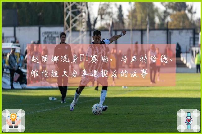 赵丽娜现身F1赛场，与库特哈德、维伦纽夫分享退役后的故事