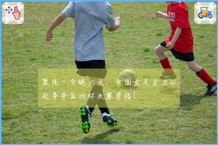 聚焦 - 今晚六点，中国女足全力以赴争夺亚洲杯决赛资格！