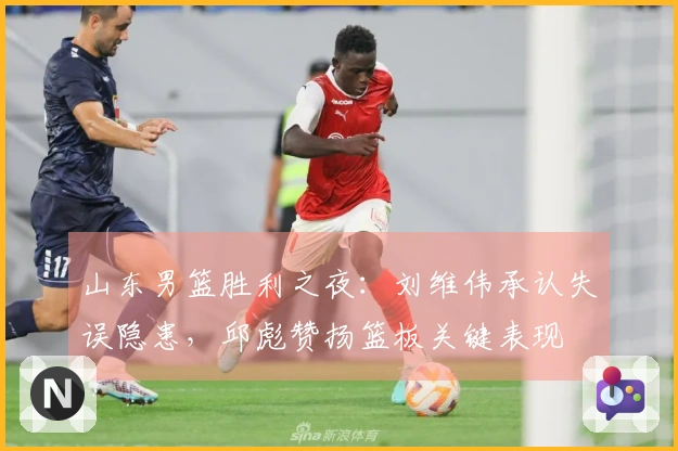 山东男篮胜利之夜：刘维伟承认失误隐患，邱彪赞扬篮板关键表现