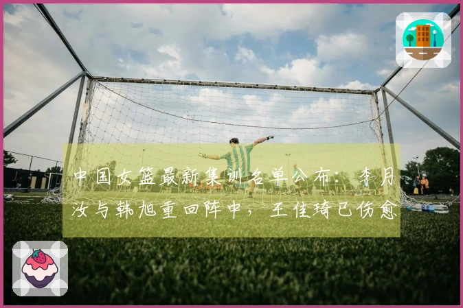 中国女篮最新集训名单公布：李月汝与韩旭重回阵中，王佳琦已伤愈复出