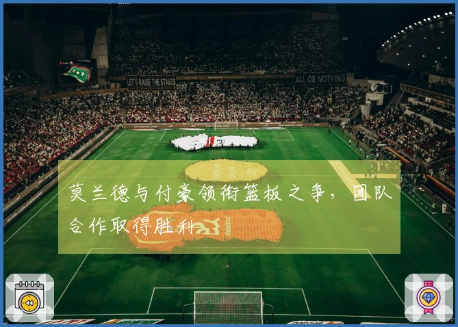 莫兰德与付豪领衔篮板之争，团队合作取得胜利