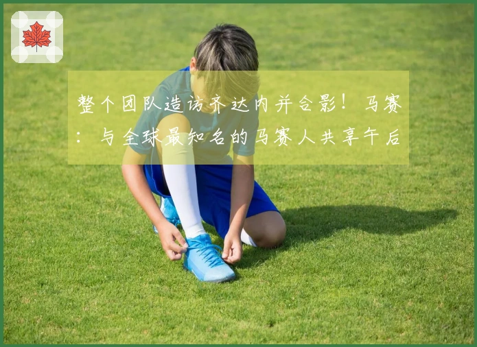 整个团队造访齐达内并合影！马赛：与全球最知名的马赛人共享午后时光