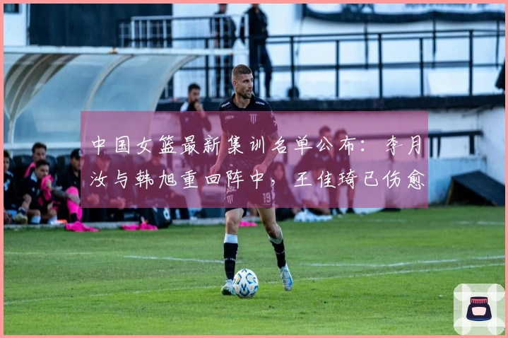 中国女篮最新集训名单公布：李月汝与韩旭重回阵中，王佳琦已伤愈复出