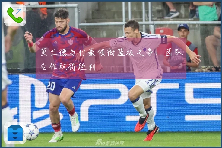 莫兰德与付豪领衔篮板之争，团队合作取得胜利